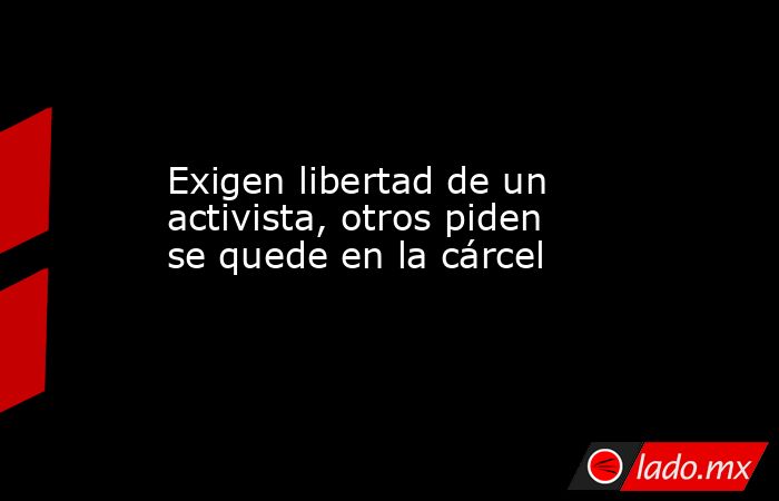 Exigen libertad de un activista, otros piden se quede en la cárcel. Noticias en tiempo real