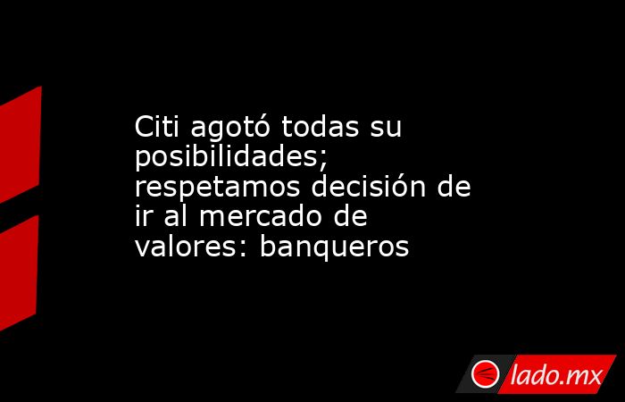 Citi agotó todas su posibilidades; respetamos decisión de ir al mercado de valores: banqueros. Noticias en tiempo real