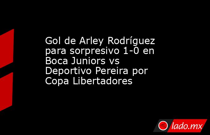 Gol de Arley Rodríguez para sorpresivo 1-0 en Boca Juniors vs Deportivo Pereira por Copa Libertadores . Noticias en tiempo real