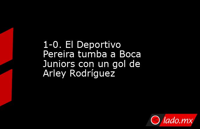1-0. El Deportivo Pereira tumba a Boca Juniors con un gol de Arley Rodríguez. Noticias en tiempo real