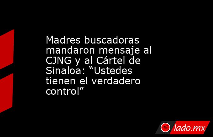 Madres buscadoras mandaron mensaje al CJNG y al Cártel de Sinaloa: “Ustedes tienen el verdadero control”. Noticias en tiempo real