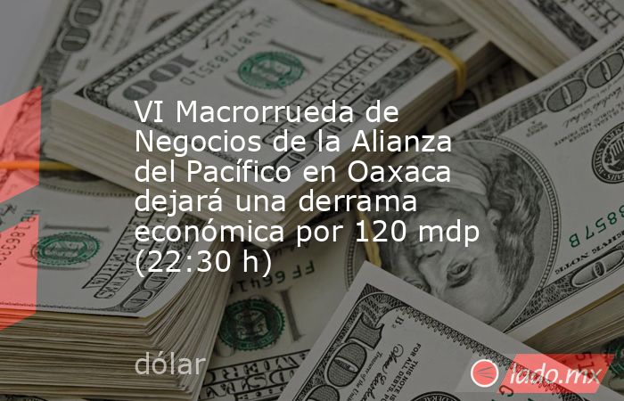 VI Macrorrueda de Negocios de la Alianza del Pacífico en Oaxaca dejará una derrama económica por 120 mdp (22:30 h). Noticias en tiempo real