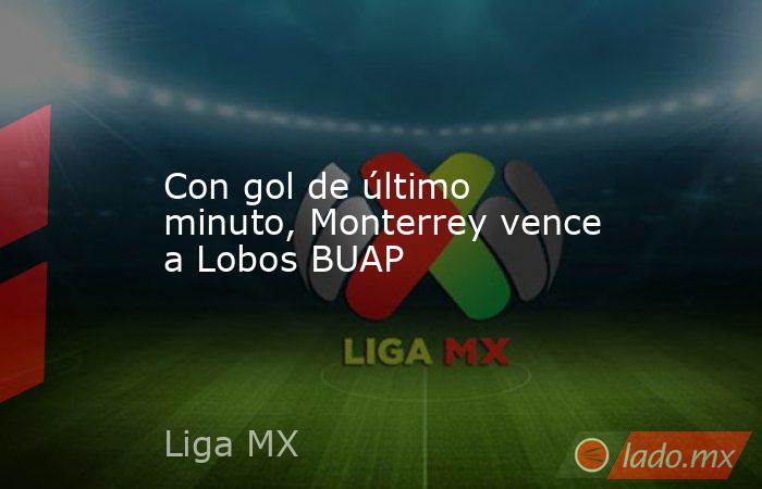 Con gol de último minuto, Monterrey vence a Lobos BUAP. Noticias en tiempo real