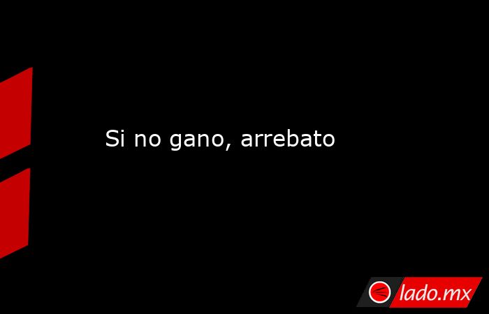 Si no gano, arrebato. Noticias en tiempo real