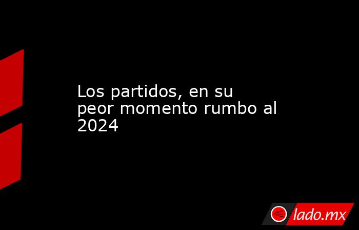 Los partidos, en su peor momento rumbo al 2024. Noticias en tiempo real