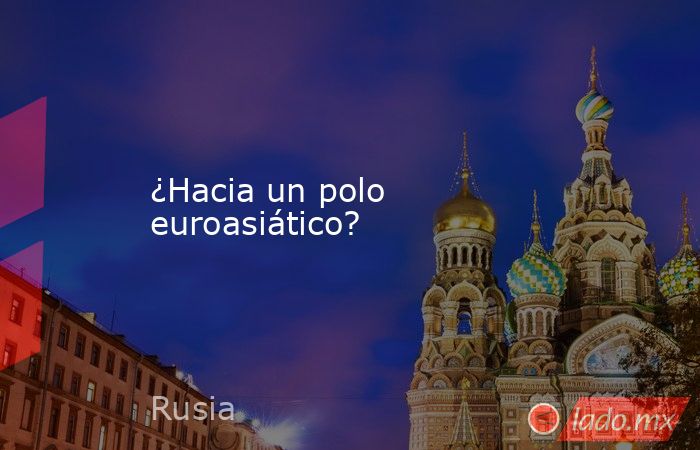 ¿Hacia un polo euroasiático?. Noticias en tiempo real