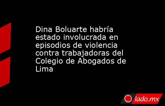 Dina Boluarte habría estado involucrada en episodios de violencia contra trabajadoras del Colegio de Abogados de Lima. Noticias en tiempo real