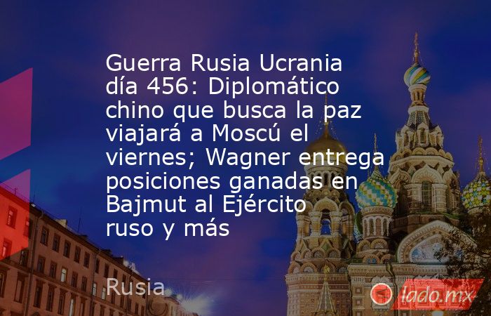 Guerra Rusia Ucrania día 456: Diplomático chino que busca la paz viajará a Moscú el viernes; Wagner entrega posiciones ganadas en Bajmut al Ejército ruso y más. Noticias en tiempo real