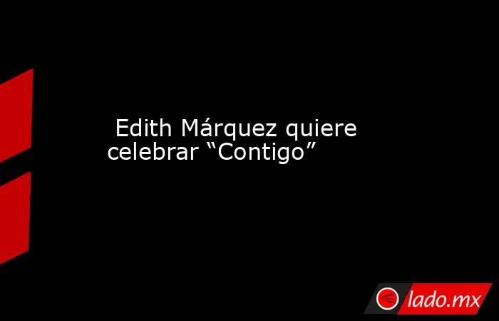  Edith Márquez quiere celebrar “Contigo”. Noticias en tiempo real