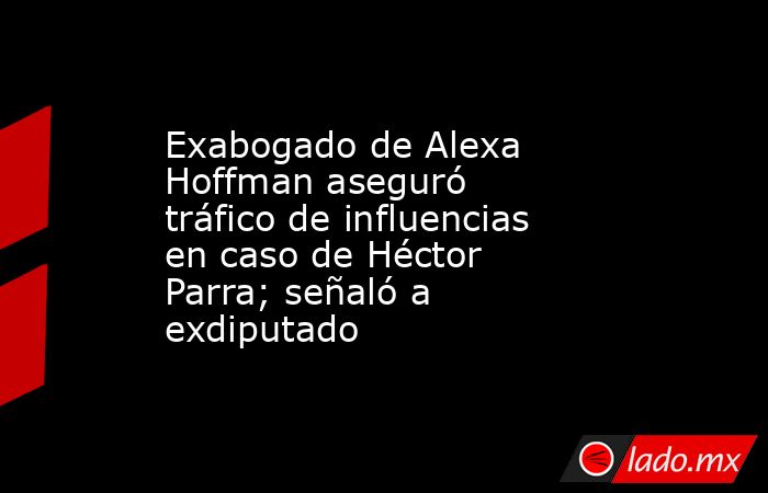 Exabogado de Alexa Hoffman aseguró tráfico de influencias en caso de Héctor Parra; señaló a exdiputado. Noticias en tiempo real