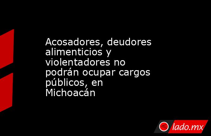 Acosadores, deudores alimenticios y violentadores no podrán ocupar cargos públicos, en Michoacán. Noticias en tiempo real