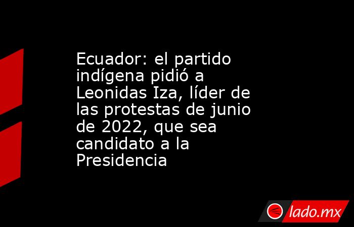 Ecuador: el partido indígena pidió a Leonidas Iza, líder de las protestas de junio de 2022, que sea candidato a la Presidencia. Noticias en tiempo real