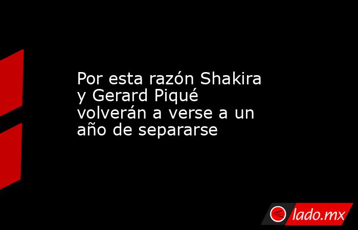 Por esta razón Shakira y Gerard Piqué volverán a verse a un año de separarse. Noticias en tiempo real