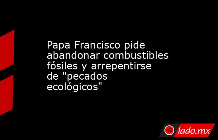 Papa Francisco pide abandonar combustibles fósiles y arrepentirse de 