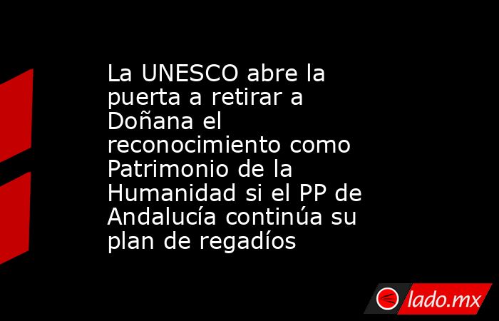 La UNESCO abre la puerta a retirar a Doñana el reconocimiento como Patrimonio de la Humanidad si el PP de Andalucía continúa su plan de regadíos. Noticias en tiempo real
