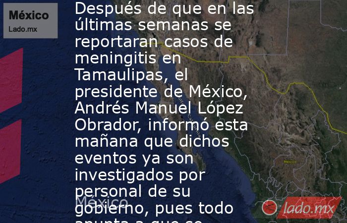 Después de que en las últimas semanas se reportaran casos de meningitis en Tamaulipas, el presidente de México, Andrés Manuel López Obrador, informó esta mañana que dichos eventos ya son investigados por personal de su gobierno, pues todo apunta a que se . Noticias en tiempo real