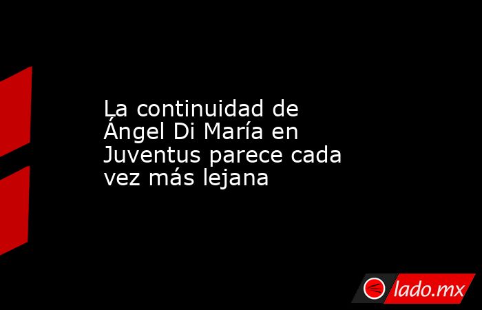 La continuidad de Ángel Di María en Juventus parece cada vez más lejana. Noticias en tiempo real