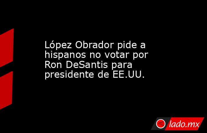 López Obrador pide a hispanos no votar por Ron DeSantis para presidente de EE.UU.. Noticias en tiempo real