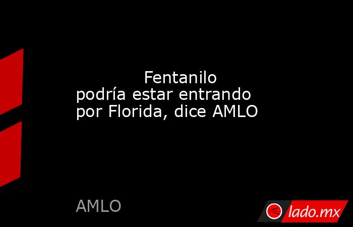             Fentanilo podría estar entrando por Florida, dice AMLO            . Noticias en tiempo real