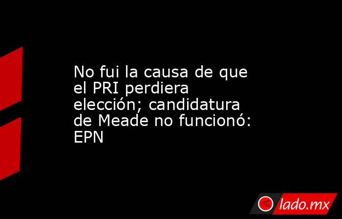 No fui la causa de que el PRI perdiera elección; candidatura de Meade no funcionó: EPN. Noticias en tiempo real
