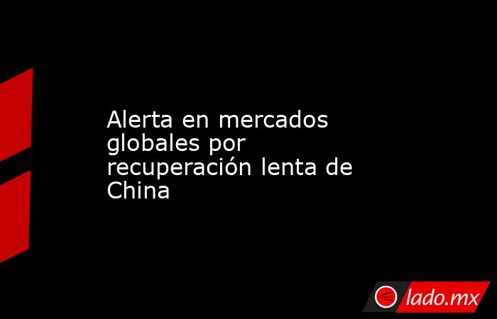 Alerta en mercados globales por recuperación lenta de China. Noticias en tiempo real