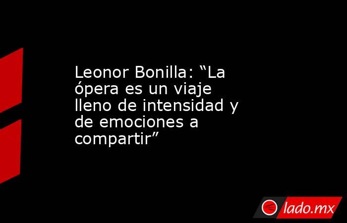 Leonor Bonilla: “La ópera es un viaje lleno de intensidad y de emociones a compartir”. Noticias en tiempo real
