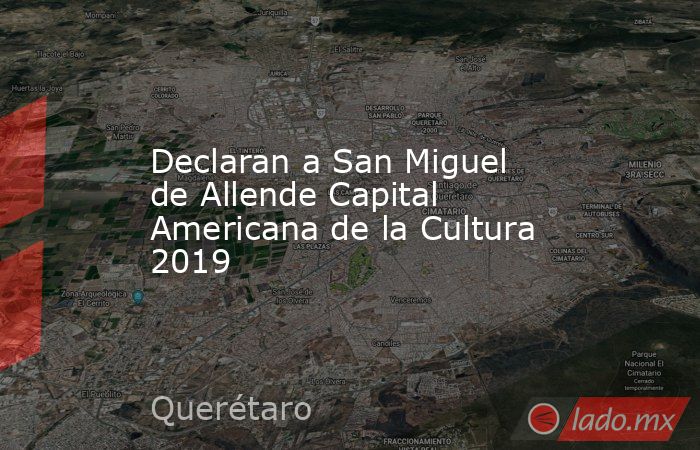 Declaran a San Miguel de Allende Capital Americana de la Cultura 2019. Noticias en tiempo real