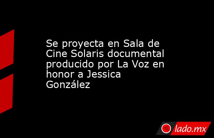 Se proyecta en Sala de Cine Solaris documental producido por La Voz en honor a Jessica González. Noticias en tiempo real