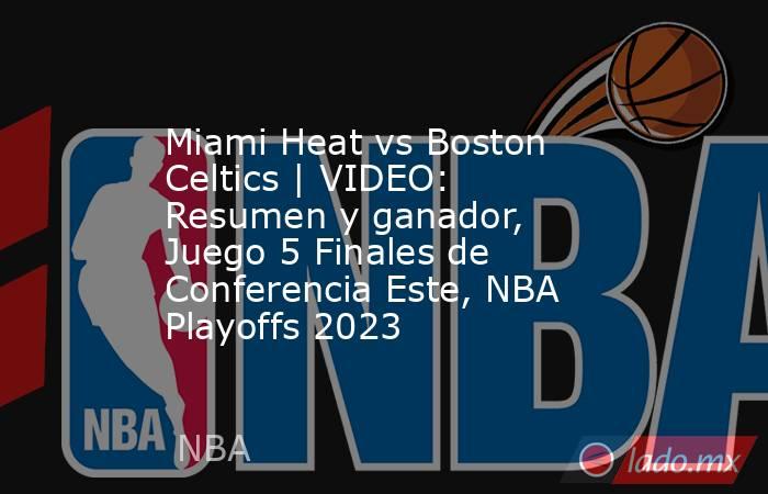 Miami Heat vs Boston Celtics | VIDEO: Resumen y ganador, Juego 5 Finales de Conferencia Este, NBA Playoffs 2023. Noticias en tiempo real