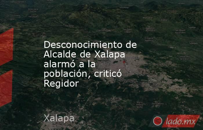 Desconocimiento de Alcalde de Xalapa alarmó a la población, criticó Regidor. Noticias en tiempo real