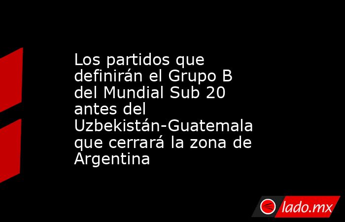 Los partidos que definirán el Grupo B del Mundial Sub 20 antes del Uzbekistán-Guatemala que cerrará la zona de Argentina. Noticias en tiempo real