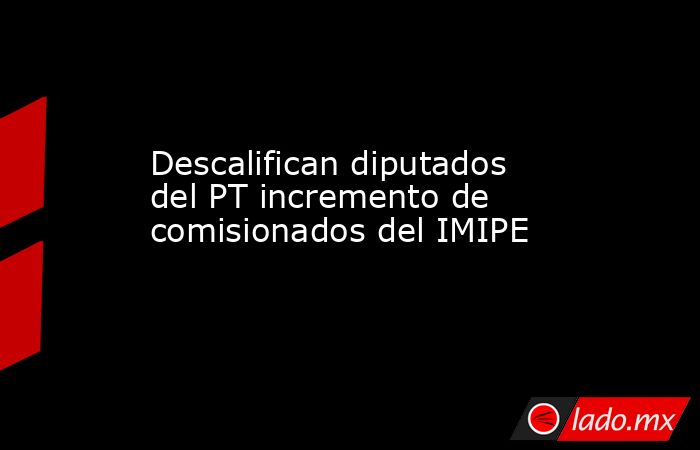 Descalifican diputados del PT incremento de comisionados del IMIPE. Noticias en tiempo real