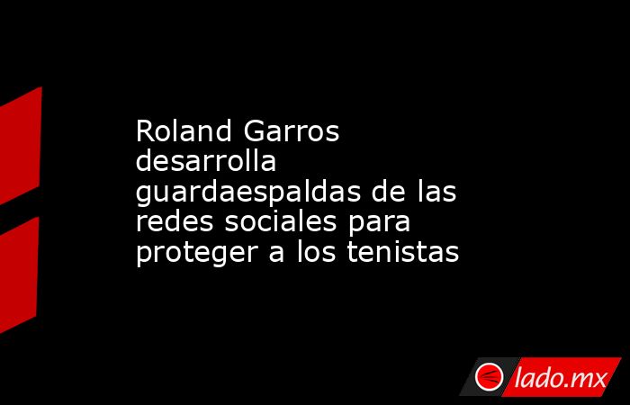 Roland Garros desarrolla guardaespaldas de las redes sociales para proteger a los tenistas. Noticias en tiempo real