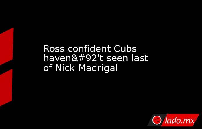 Ross confident Cubs haven\'t seen last of Nick Madrigal. Noticias en tiempo real