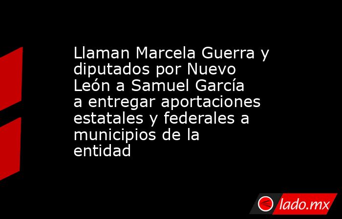 Llaman Marcela Guerra y diputados por Nuevo León a Samuel García a entregar aportaciones estatales y federales a municipios de la entidad. Noticias en tiempo real