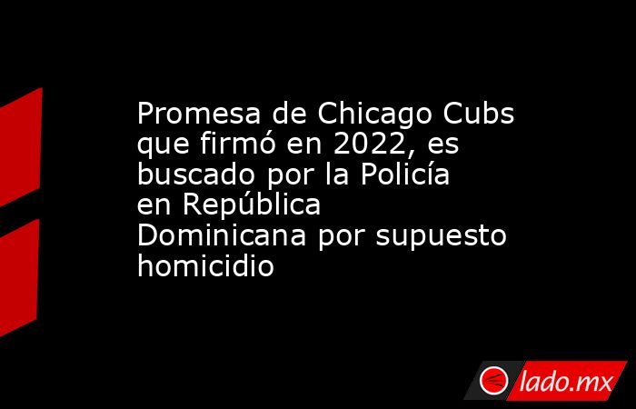 Promesa de Chicago Cubs que firmó en 2022, es buscado por la Policía en República Dominicana por supuesto homicidio. Noticias en tiempo real