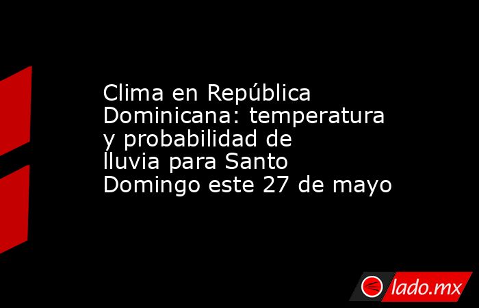 Clima en República Dominicana: temperatura y probabilidad de lluvia para Santo Domingo este 27 de mayo. Noticias en tiempo real