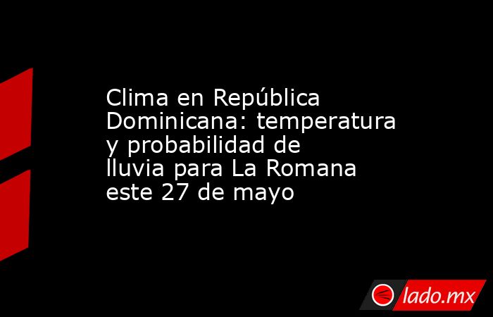 Clima en República Dominicana: temperatura y probabilidad de lluvia para La Romana este 27 de mayo. Noticias en tiempo real