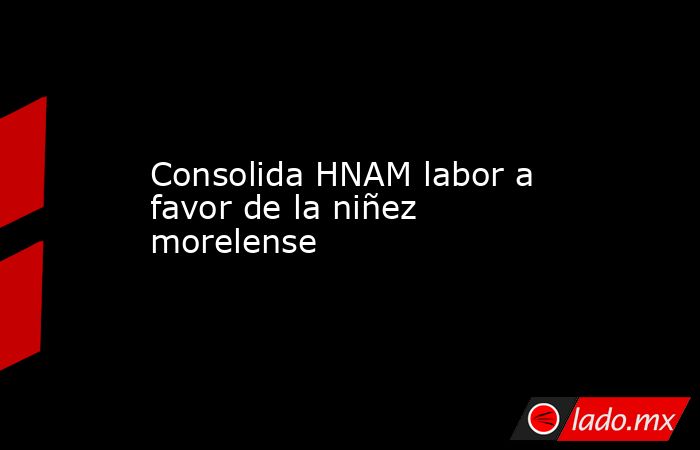 Consolida HNAM labor a favor de la niñez morelense. Noticias en tiempo real