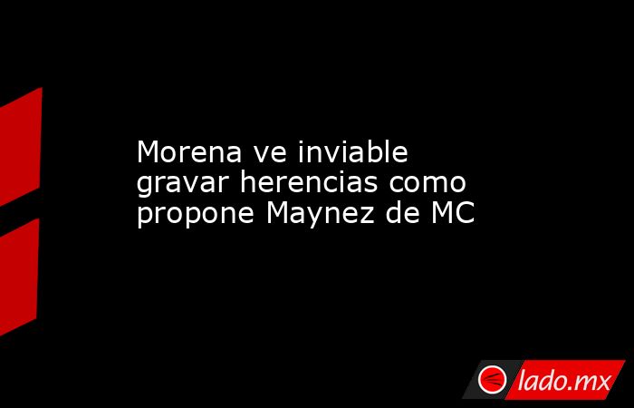 Morena ve inviable gravar herencias como propone Maynez de MC. Noticias en tiempo real