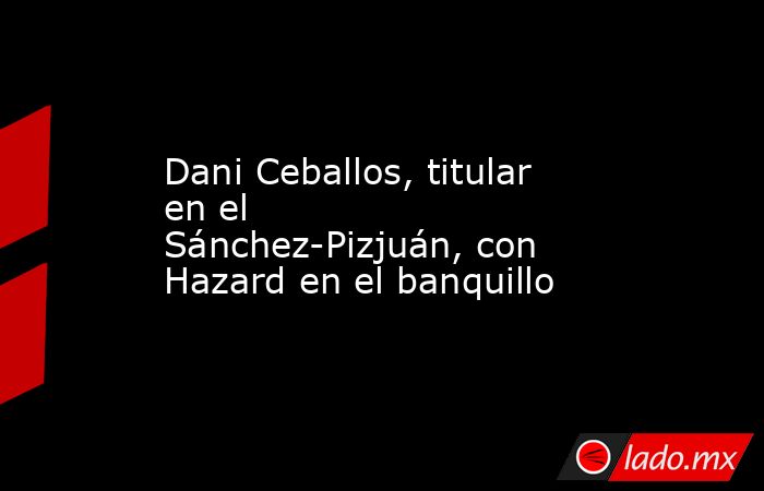 Dani Ceballos, titular en el Sánchez-Pizjuán, con Hazard en el banquillo. Noticias en tiempo real