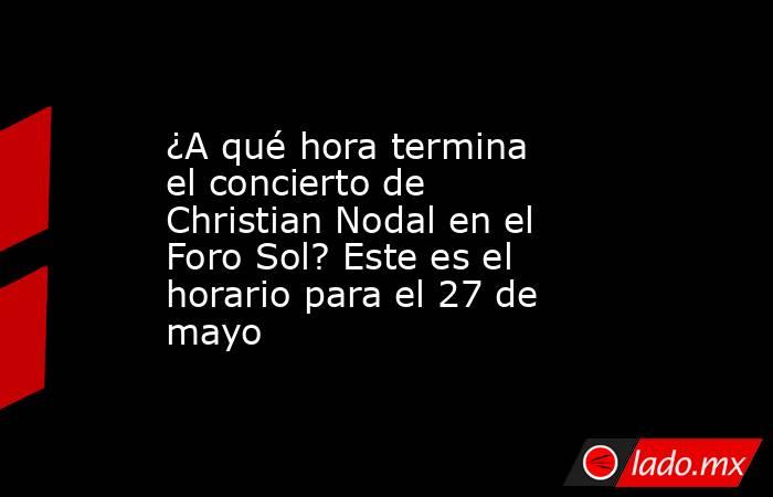 ¿A qué hora termina el concierto de Christian Nodal en el Foro Sol? Este es el horario para el 27 de mayo. Noticias en tiempo real