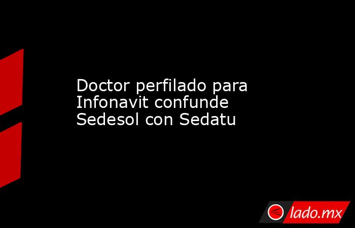 Doctor perfilado para Infonavit confunde Sedesol con Sedatu. Noticias en tiempo real