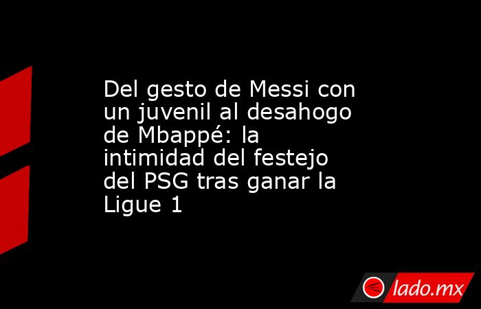 Del gesto de Messi con un juvenil al desahogo de Mbappé: la intimidad del festejo del PSG tras ganar la Ligue 1. Noticias en tiempo real
