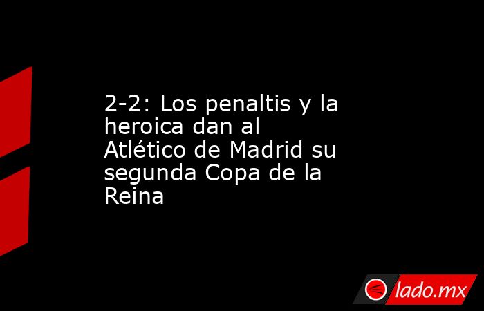 2-2: Los penaltis y la heroica dan al Atlético de Madrid su segunda Copa de la Reina. Noticias en tiempo real