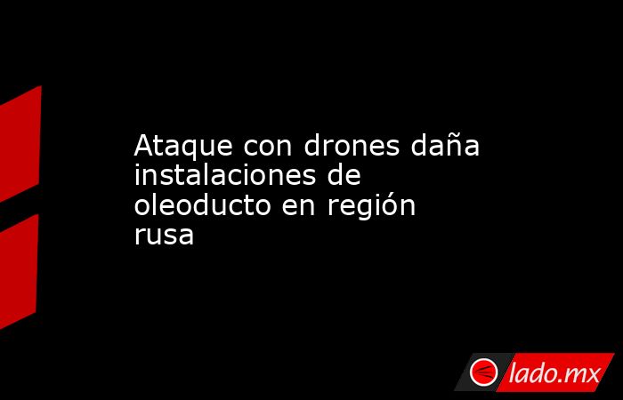 Ataque con drones daña instalaciones de oleoducto en región rusa. Noticias en tiempo real