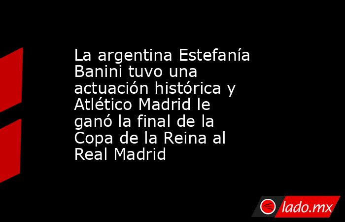La argentina Estefanía Banini tuvo una actuación histórica y Atlético Madrid le ganó la final de la Copa de la Reina al Real Madrid. Noticias en tiempo real