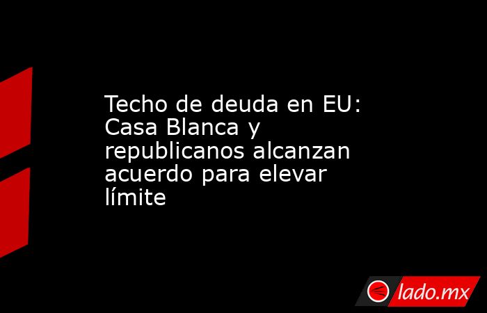 Techo de deuda en EU: Casa Blanca y republicanos alcanzan acuerdo para elevar límite. Noticias en tiempo real
