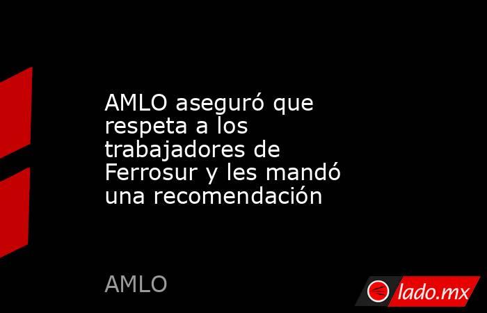 AMLO aseguró que respeta a los trabajadores de Ferrosur y les mandó una recomendación. Noticias en tiempo real