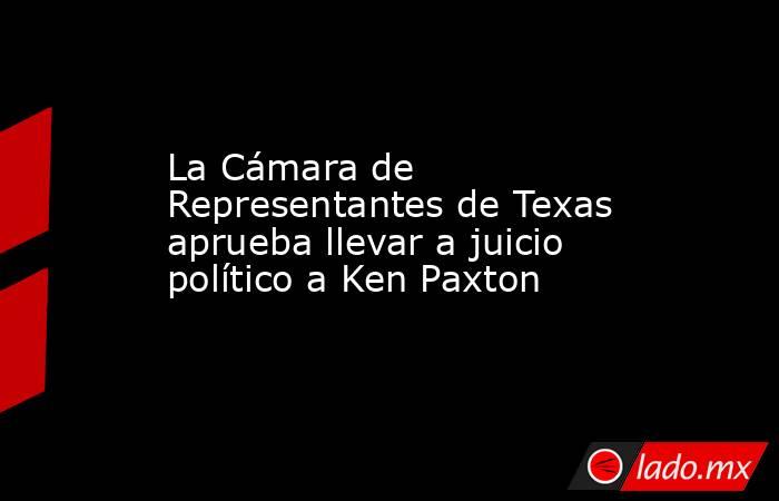 La Cámara de Representantes de Texas aprueba llevar a juicio político a Ken Paxton. Noticias en tiempo real